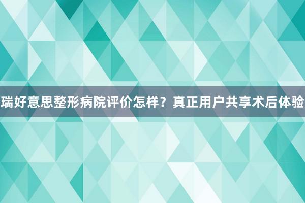 瑞好意思整形病院评价怎样？真正用户共享术后体验