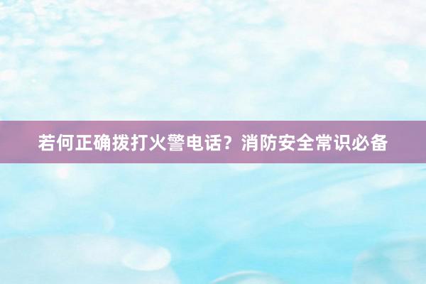 若何正确拨打火警电话？消防安全常识必备