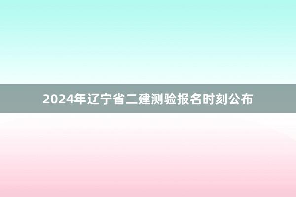 2024年辽宁省二建测验报名时刻公布