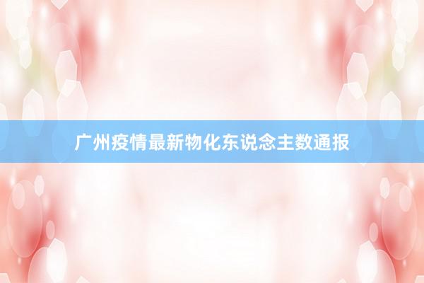 广州疫情最新物化东说念主数通报