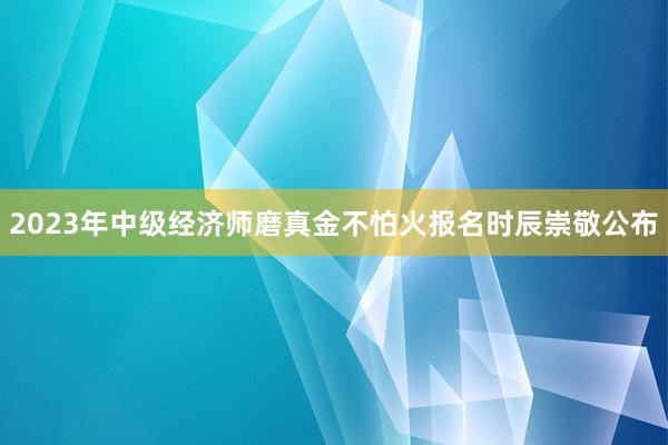 2023年中级经济师磨真金不怕火报名时辰崇敬公布